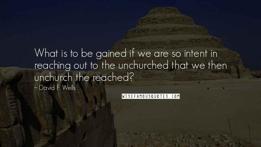 David F. Wells Quotes: What is to be gained if we are so intent in reaching out to the unchurched that we then unchurch the reached?