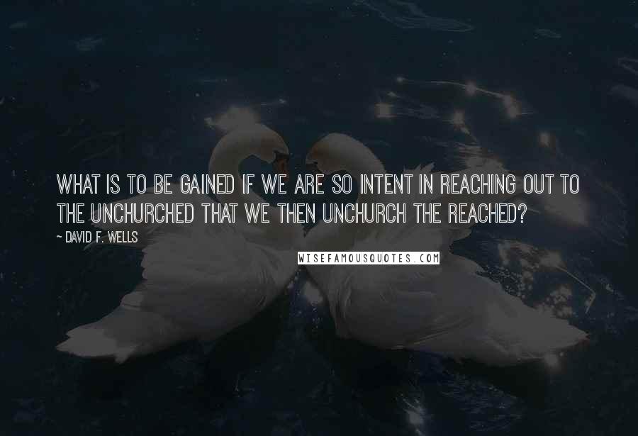 David F. Wells Quotes: What is to be gained if we are so intent in reaching out to the unchurched that we then unchurch the reached?