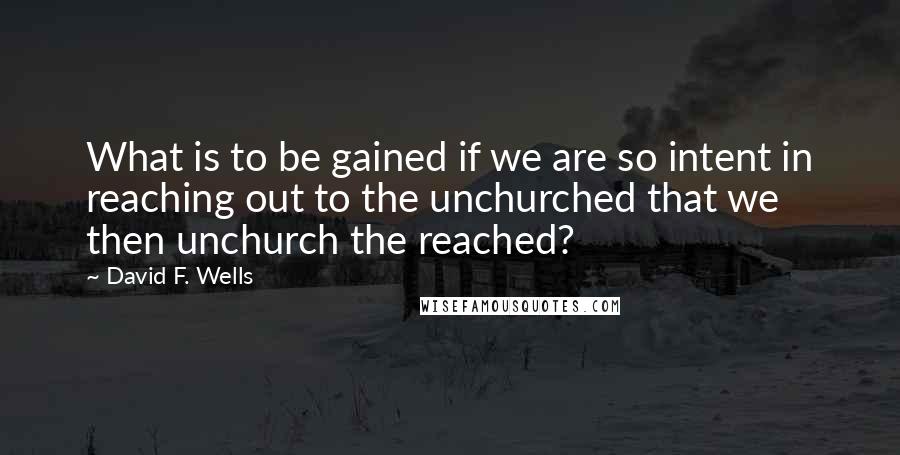 David F. Wells Quotes: What is to be gained if we are so intent in reaching out to the unchurched that we then unchurch the reached?