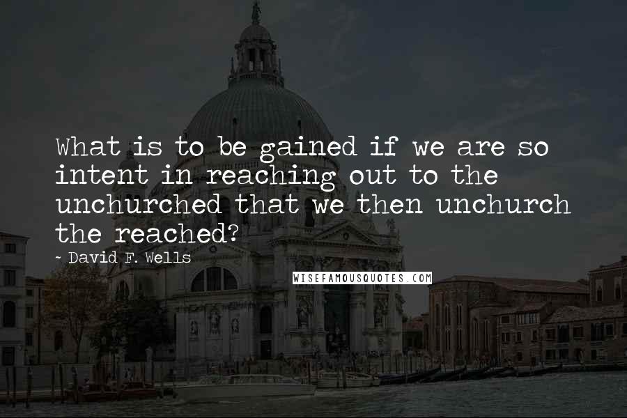 David F. Wells Quotes: What is to be gained if we are so intent in reaching out to the unchurched that we then unchurch the reached?