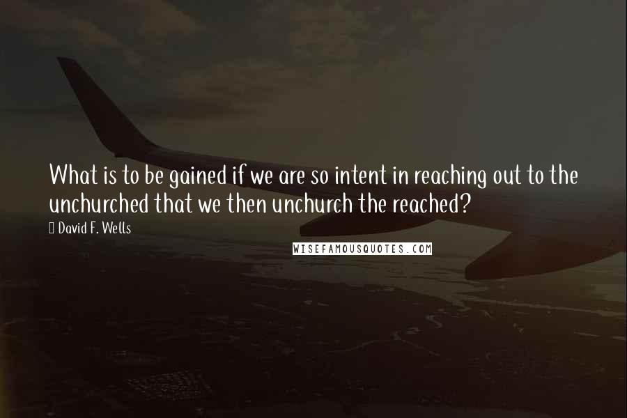 David F. Wells Quotes: What is to be gained if we are so intent in reaching out to the unchurched that we then unchurch the reached?