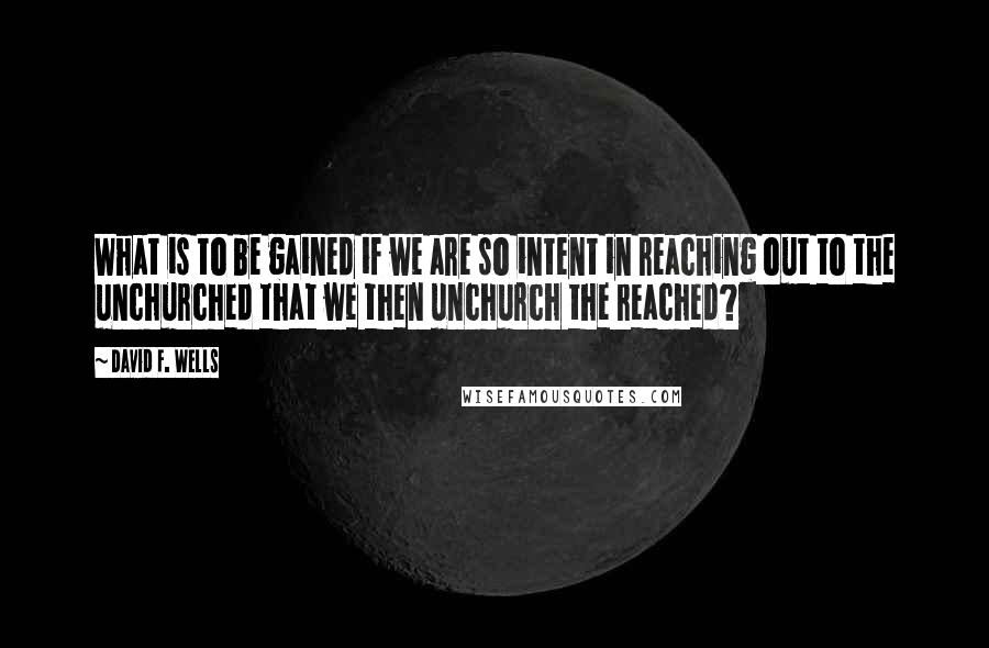 David F. Wells Quotes: What is to be gained if we are so intent in reaching out to the unchurched that we then unchurch the reached?