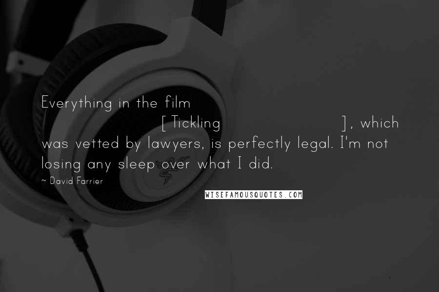 David Farrier Quotes: Everything in the film [Tickling], which was vetted by lawyers, is perfectly legal. I'm not losing any sleep over what I did.