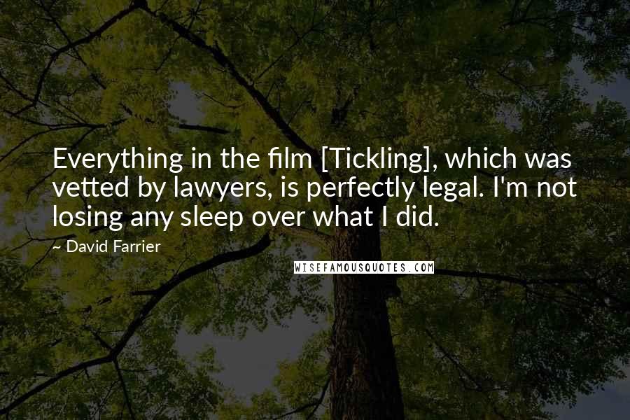 David Farrier Quotes: Everything in the film [Tickling], which was vetted by lawyers, is perfectly legal. I'm not losing any sleep over what I did.