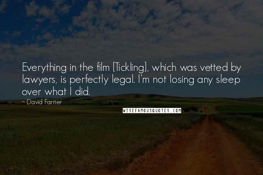 David Farrier Quotes: Everything in the film [Tickling], which was vetted by lawyers, is perfectly legal. I'm not losing any sleep over what I did.