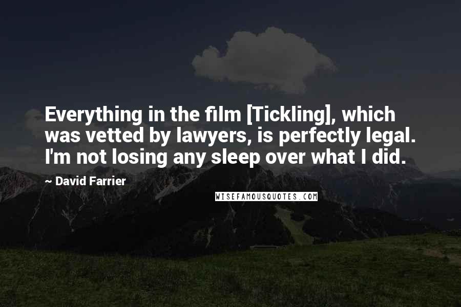 David Farrier Quotes: Everything in the film [Tickling], which was vetted by lawyers, is perfectly legal. I'm not losing any sleep over what I did.