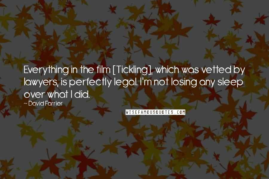 David Farrier Quotes: Everything in the film [Tickling], which was vetted by lawyers, is perfectly legal. I'm not losing any sleep over what I did.