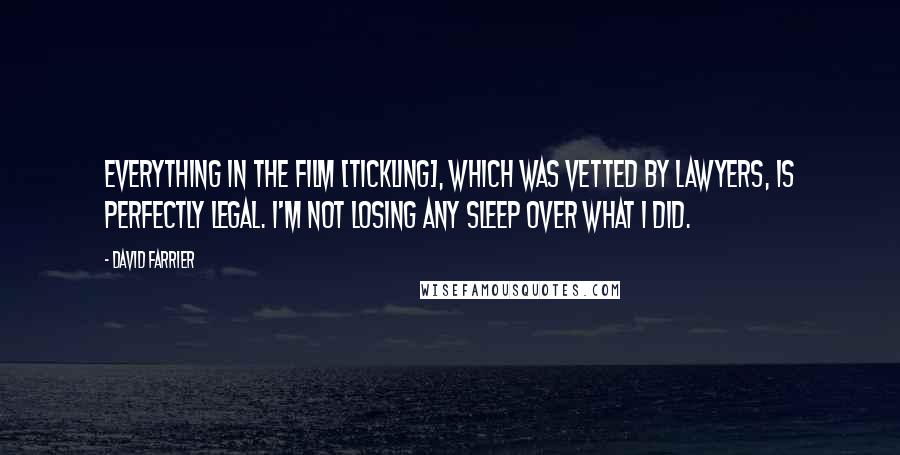 David Farrier Quotes: Everything in the film [Tickling], which was vetted by lawyers, is perfectly legal. I'm not losing any sleep over what I did.