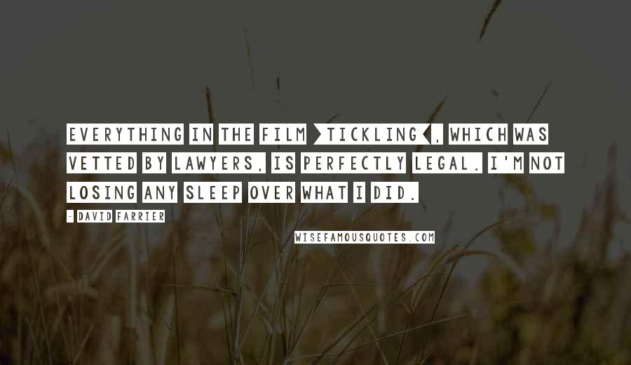 David Farrier Quotes: Everything in the film [Tickling], which was vetted by lawyers, is perfectly legal. I'm not losing any sleep over what I did.