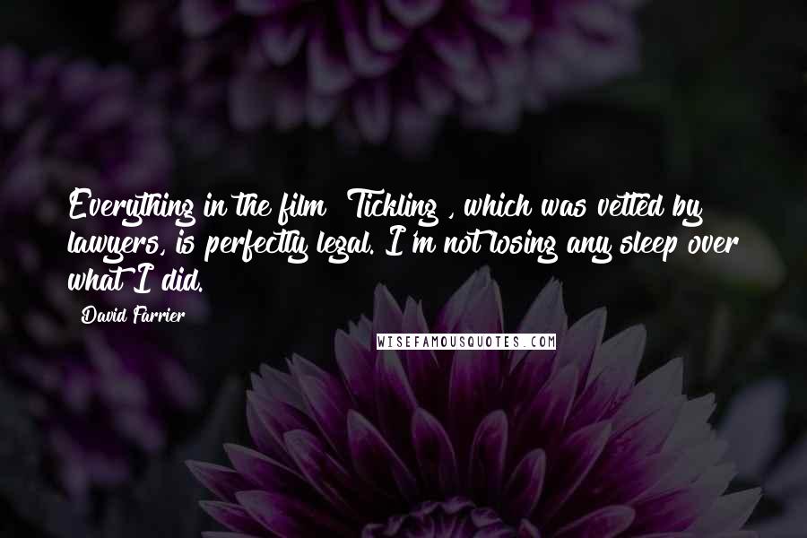 David Farrier Quotes: Everything in the film [Tickling], which was vetted by lawyers, is perfectly legal. I'm not losing any sleep over what I did.