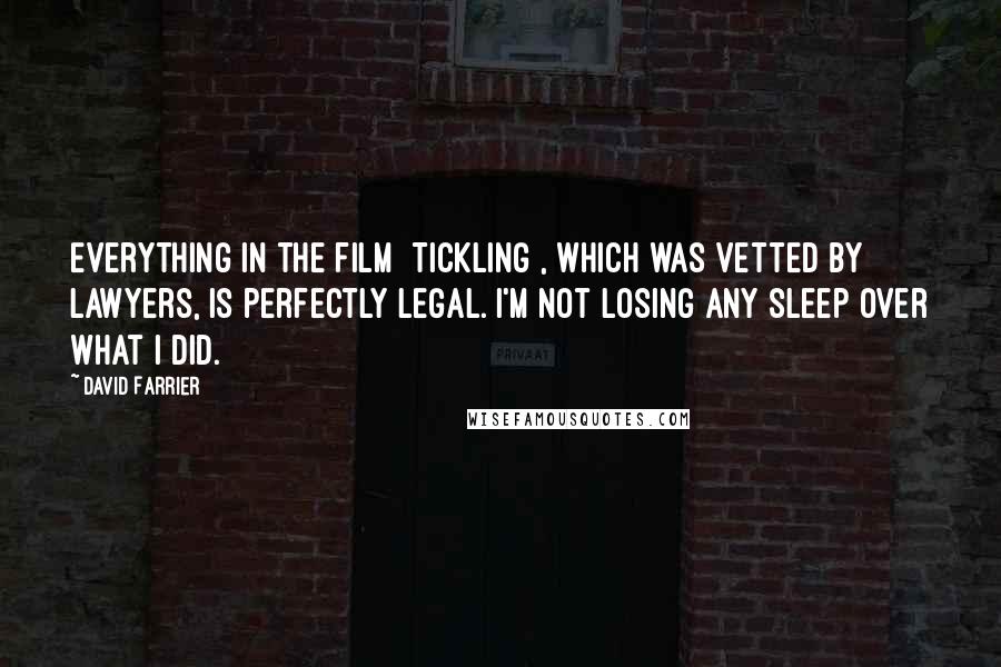 David Farrier Quotes: Everything in the film [Tickling], which was vetted by lawyers, is perfectly legal. I'm not losing any sleep over what I did.