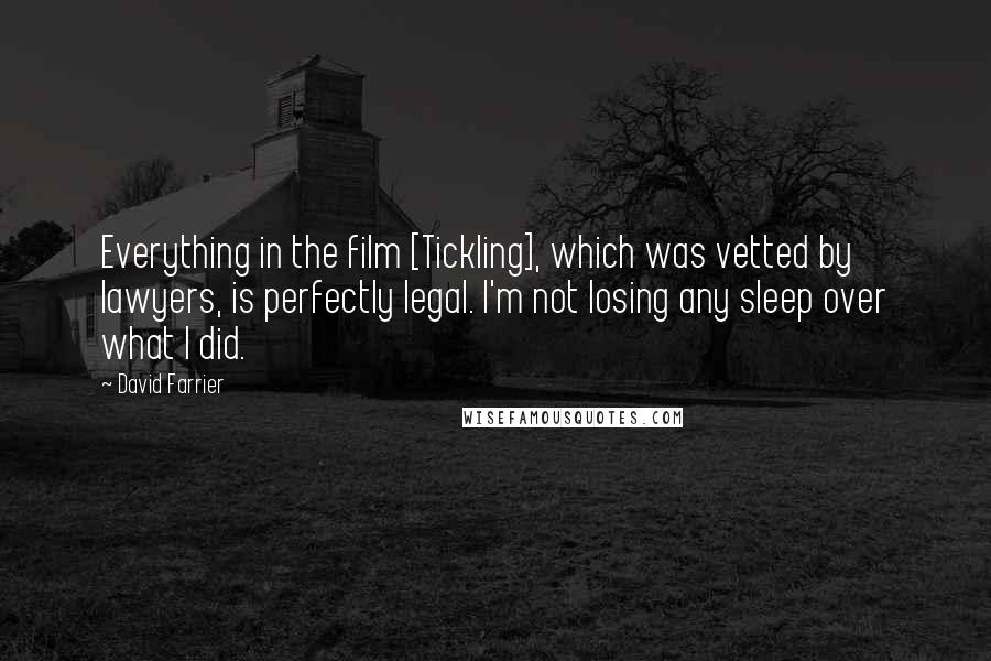 David Farrier Quotes: Everything in the film [Tickling], which was vetted by lawyers, is perfectly legal. I'm not losing any sleep over what I did.