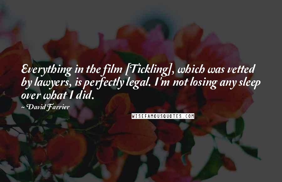 David Farrier Quotes: Everything in the film [Tickling], which was vetted by lawyers, is perfectly legal. I'm not losing any sleep over what I did.