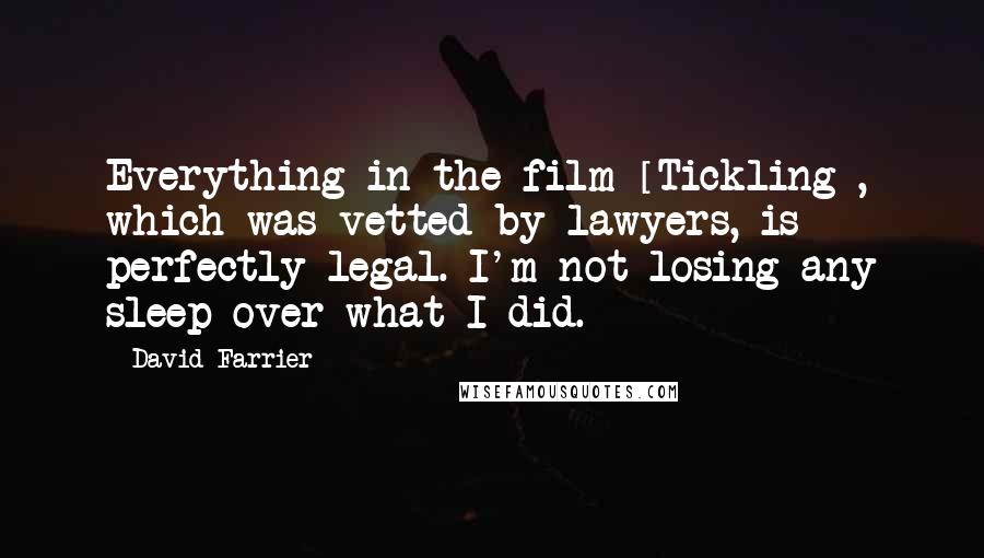 David Farrier Quotes: Everything in the film [Tickling], which was vetted by lawyers, is perfectly legal. I'm not losing any sleep over what I did.