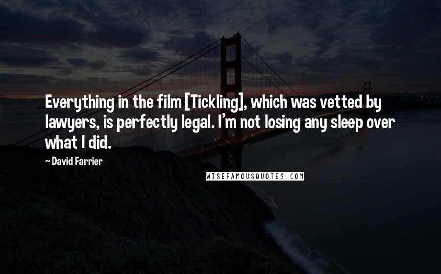 David Farrier Quotes: Everything in the film [Tickling], which was vetted by lawyers, is perfectly legal. I'm not losing any sleep over what I did.