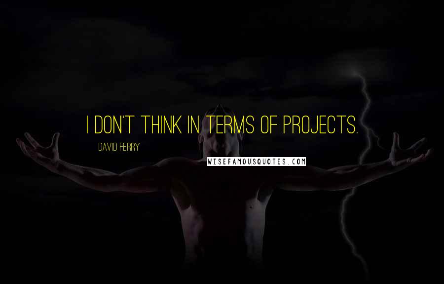 David Ferry Quotes: I don't think in terms of projects.