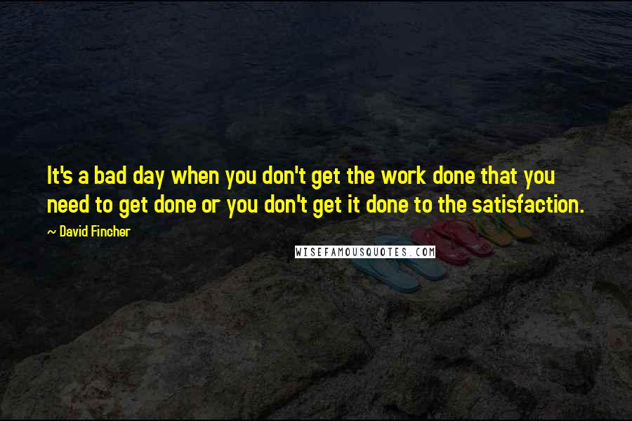 David Fincher Quotes: It's a bad day when you don't get the work done that you need to get done or you don't get it done to the satisfaction.