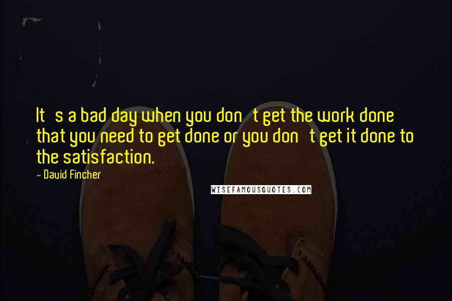 David Fincher Quotes: It's a bad day when you don't get the work done that you need to get done or you don't get it done to the satisfaction.