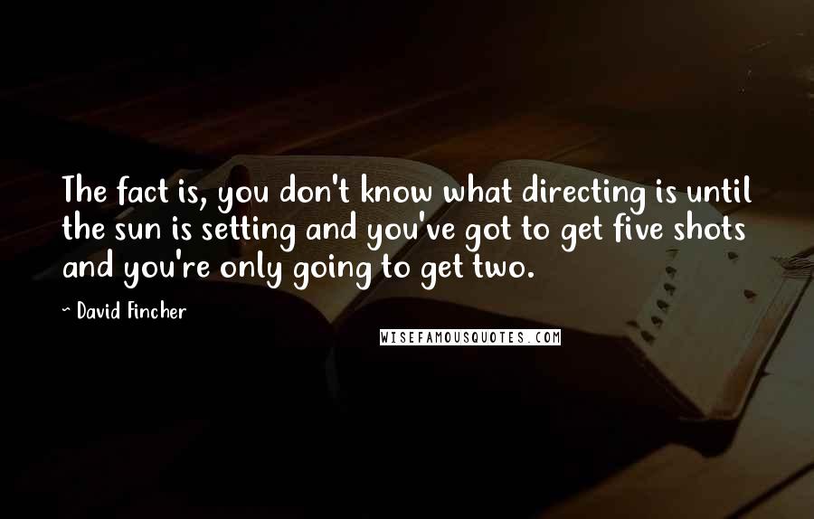 David Fincher Quotes: The fact is, you don't know what directing is until the sun is setting and you've got to get five shots and you're only going to get two.