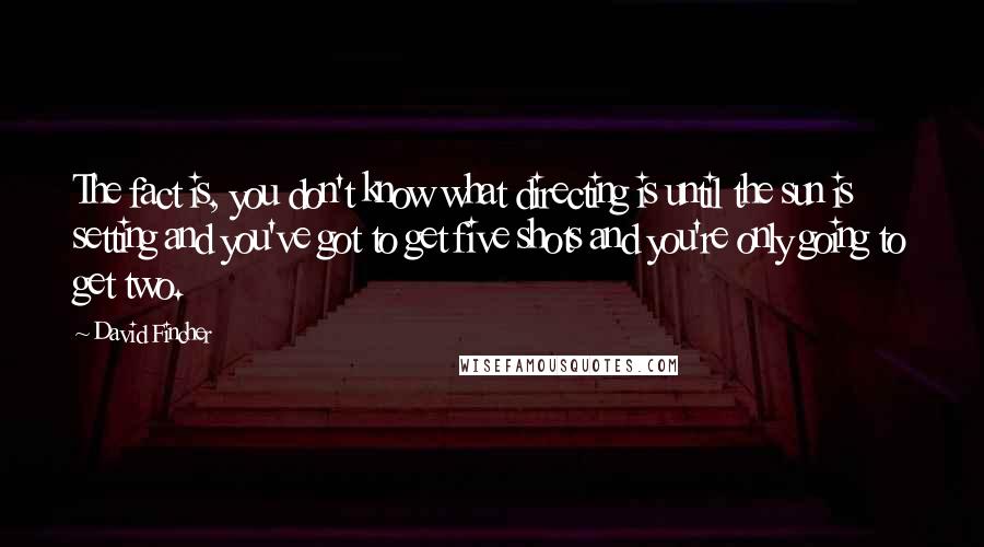 David Fincher Quotes: The fact is, you don't know what directing is until the sun is setting and you've got to get five shots and you're only going to get two.