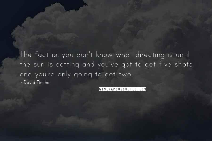 David Fincher Quotes: The fact is, you don't know what directing is until the sun is setting and you've got to get five shots and you're only going to get two.