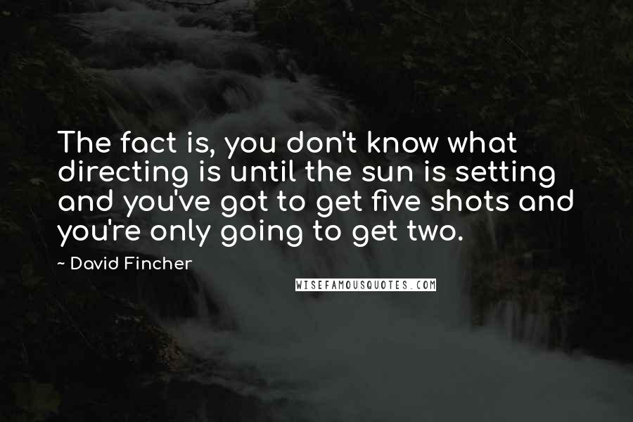 David Fincher Quotes: The fact is, you don't know what directing is until the sun is setting and you've got to get five shots and you're only going to get two.