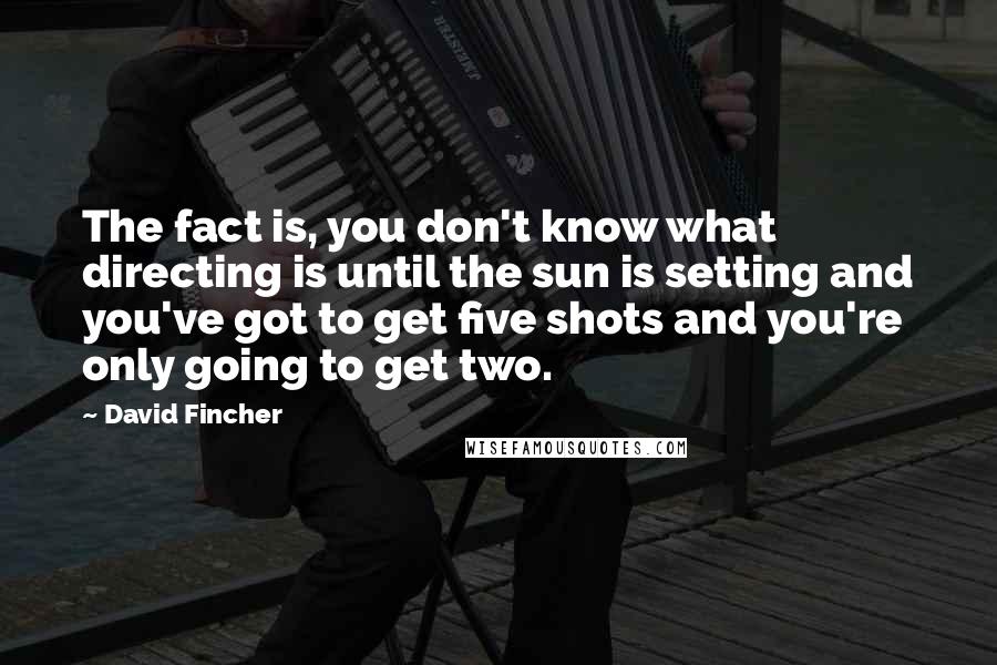 David Fincher Quotes: The fact is, you don't know what directing is until the sun is setting and you've got to get five shots and you're only going to get two.