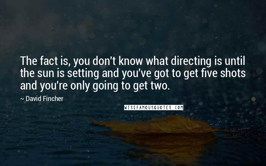 David Fincher Quotes: The fact is, you don't know what directing is until the sun is setting and you've got to get five shots and you're only going to get two.