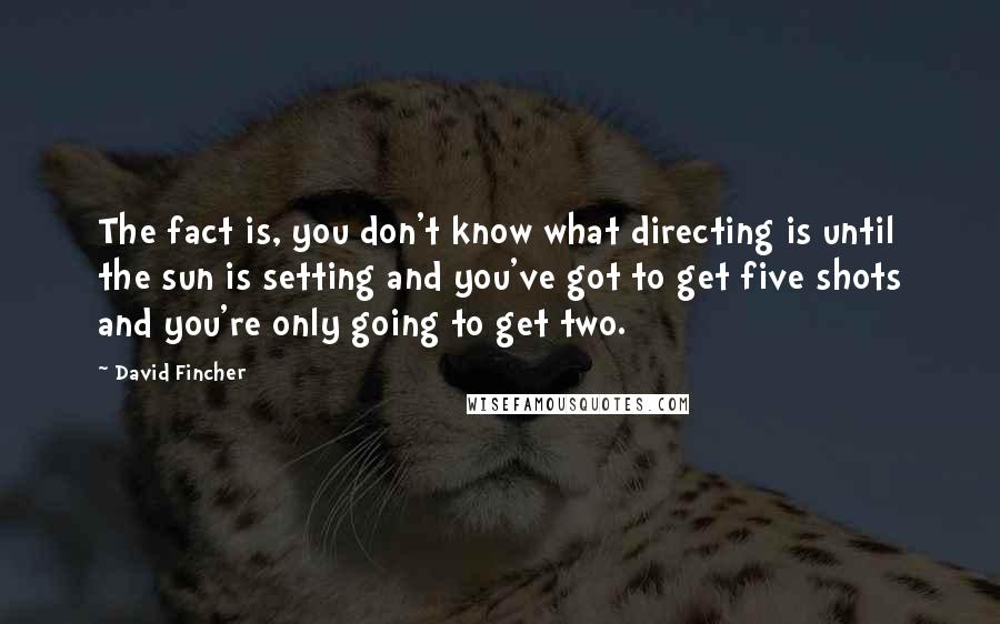 David Fincher Quotes: The fact is, you don't know what directing is until the sun is setting and you've got to get five shots and you're only going to get two.