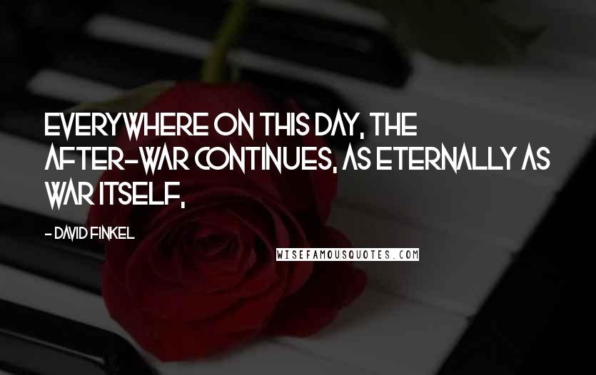 David Finkel Quotes: Everywhere on this day, the after-war continues, as eternally as war itself,