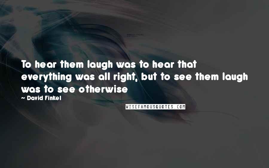 David Finkel Quotes: To hear them laugh was to hear that everything was all right, but to see them laugh was to see otherwise