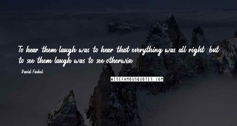 David Finkel Quotes: To hear them laugh was to hear that everything was all right, but to see them laugh was to see otherwise