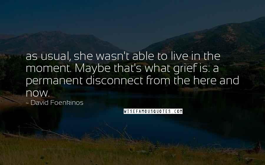 David Foenkinos Quotes: as usual, she wasn't able to live in the moment. Maybe that's what grief is: a permanent disconnect from the here and now.