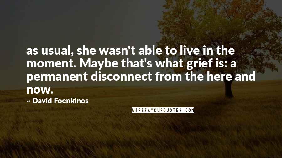 David Foenkinos Quotes: as usual, she wasn't able to live in the moment. Maybe that's what grief is: a permanent disconnect from the here and now.