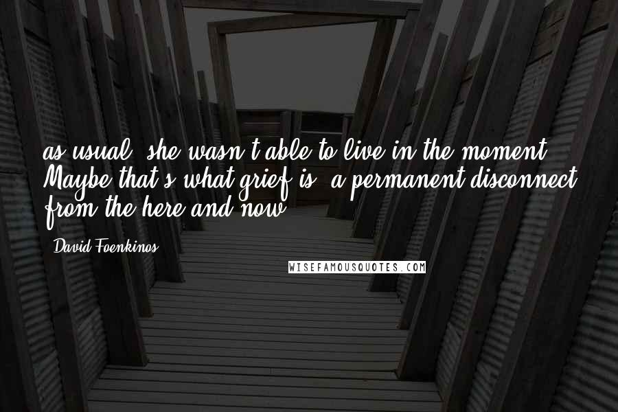 David Foenkinos Quotes: as usual, she wasn't able to live in the moment. Maybe that's what grief is: a permanent disconnect from the here and now.