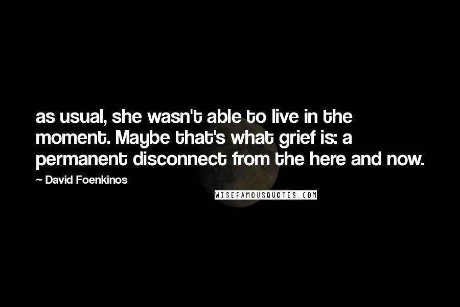 David Foenkinos Quotes: as usual, she wasn't able to live in the moment. Maybe that's what grief is: a permanent disconnect from the here and now.