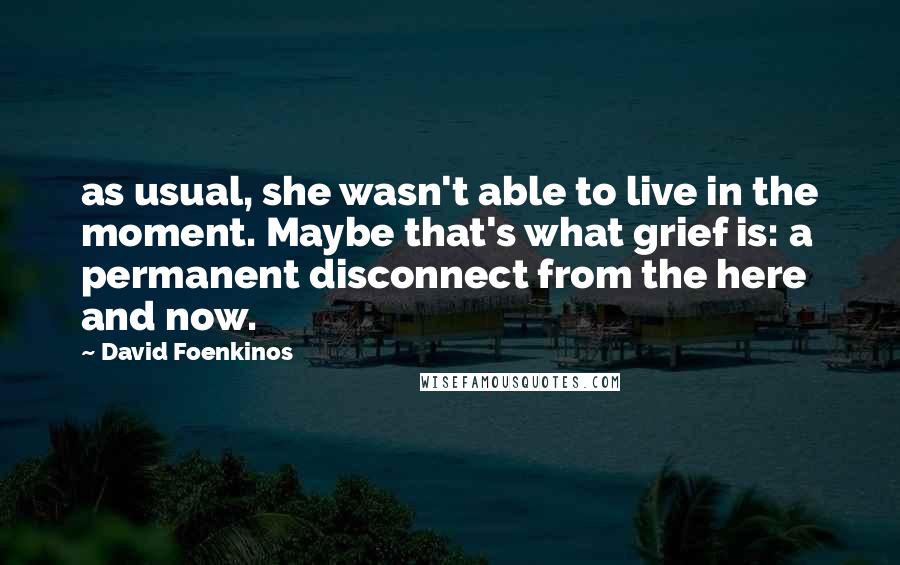 David Foenkinos Quotes: as usual, she wasn't able to live in the moment. Maybe that's what grief is: a permanent disconnect from the here and now.