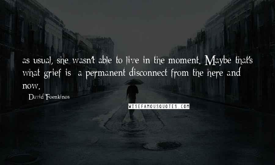 David Foenkinos Quotes: as usual, she wasn't able to live in the moment. Maybe that's what grief is: a permanent disconnect from the here and now.