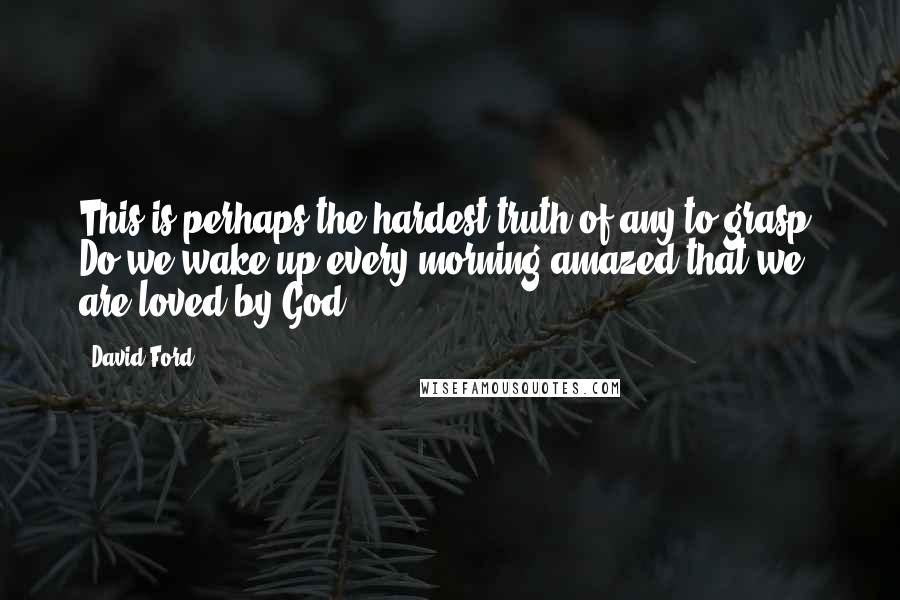 David Ford Quotes: This is perhaps the hardest truth of any to grasp. Do we wake up every morning amazed that we are loved by God?