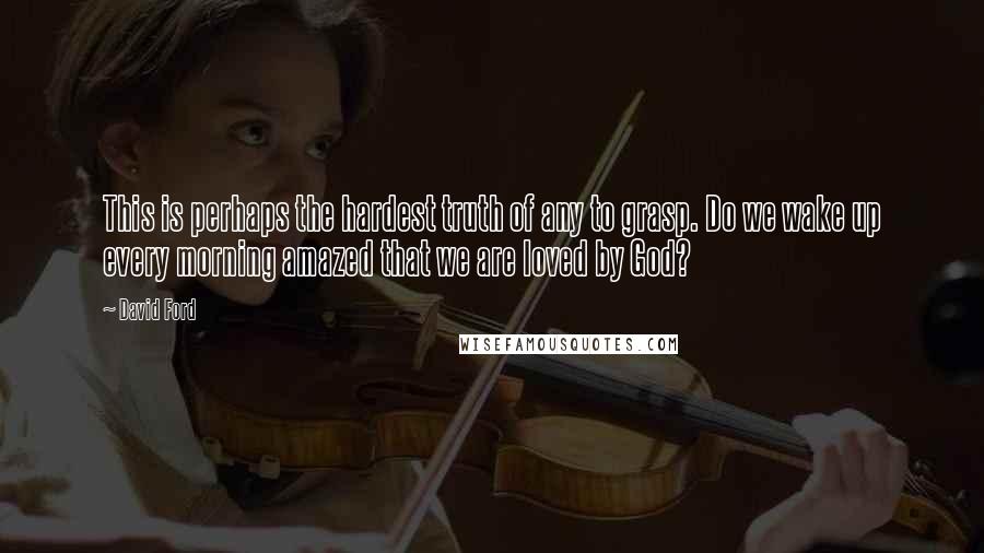 David Ford Quotes: This is perhaps the hardest truth of any to grasp. Do we wake up every morning amazed that we are loved by God?