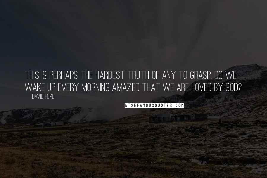 David Ford Quotes: This is perhaps the hardest truth of any to grasp. Do we wake up every morning amazed that we are loved by God?
