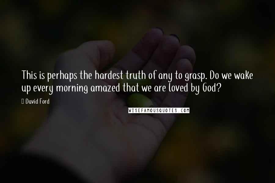 David Ford Quotes: This is perhaps the hardest truth of any to grasp. Do we wake up every morning amazed that we are loved by God?