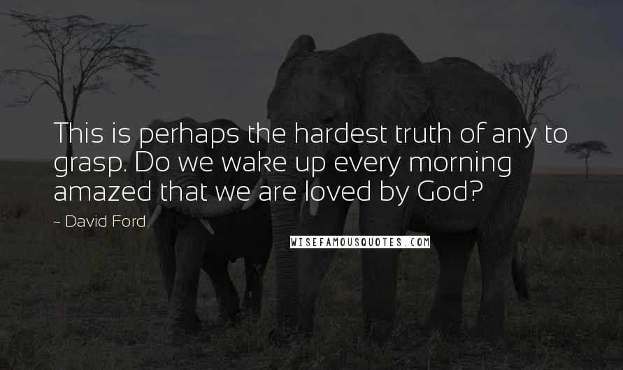 David Ford Quotes: This is perhaps the hardest truth of any to grasp. Do we wake up every morning amazed that we are loved by God?