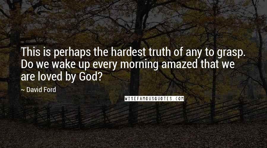 David Ford Quotes: This is perhaps the hardest truth of any to grasp. Do we wake up every morning amazed that we are loved by God?