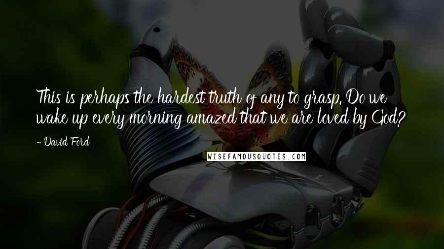 David Ford Quotes: This is perhaps the hardest truth of any to grasp. Do we wake up every morning amazed that we are loved by God?