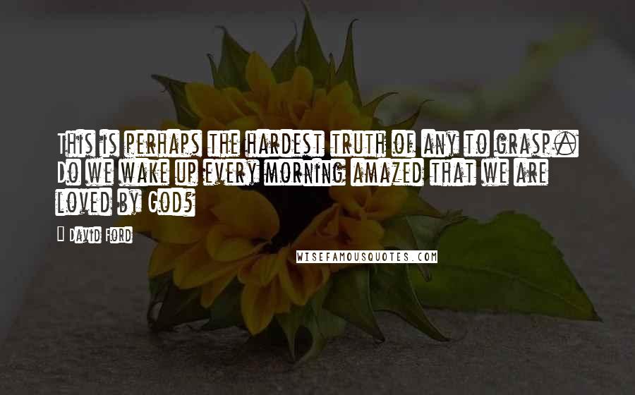 David Ford Quotes: This is perhaps the hardest truth of any to grasp. Do we wake up every morning amazed that we are loved by God?