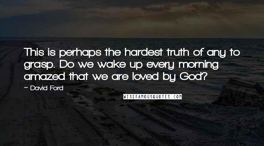 David Ford Quotes: This is perhaps the hardest truth of any to grasp. Do we wake up every morning amazed that we are loved by God?