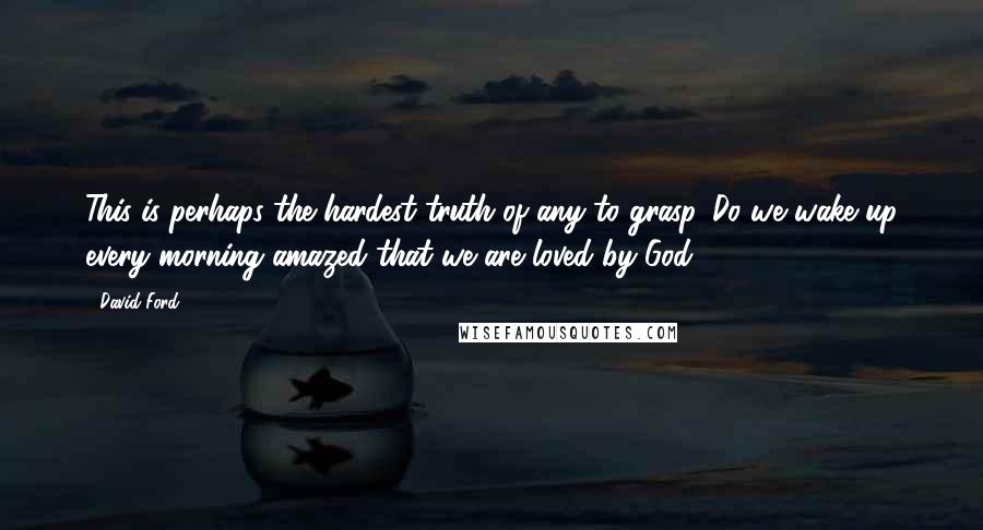 David Ford Quotes: This is perhaps the hardest truth of any to grasp. Do we wake up every morning amazed that we are loved by God?