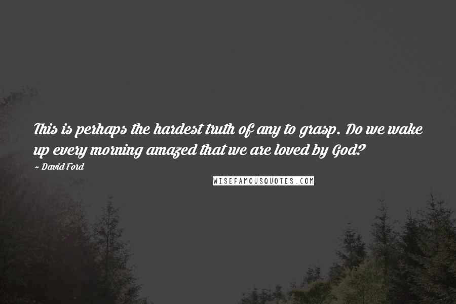 David Ford Quotes: This is perhaps the hardest truth of any to grasp. Do we wake up every morning amazed that we are loved by God?