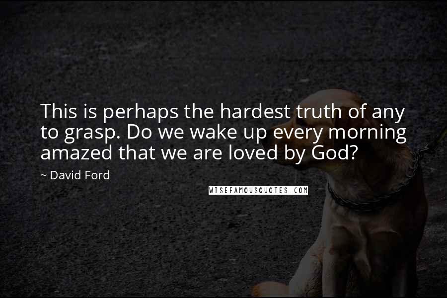 David Ford Quotes: This is perhaps the hardest truth of any to grasp. Do we wake up every morning amazed that we are loved by God?